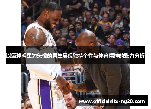 以篮球明星为头像的男生展现独特个性与体育精神的魅力分析