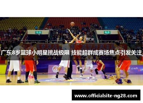 广东8岁篮球小明星挑战极限 技能超群成赛场焦点引发关注